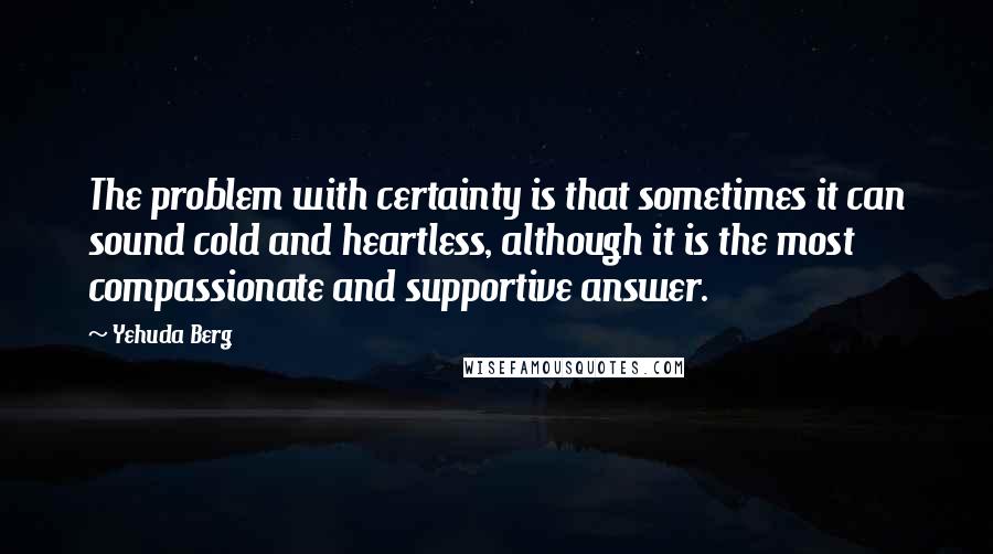 Yehuda Berg Quotes: The problem with certainty is that sometimes it can sound cold and heartless, although it is the most compassionate and supportive answer.