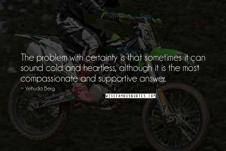 Yehuda Berg Quotes: The problem with certainty is that sometimes it can sound cold and heartless, although it is the most compassionate and supportive answer.