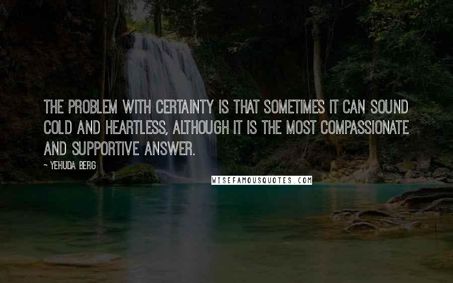 Yehuda Berg Quotes: The problem with certainty is that sometimes it can sound cold and heartless, although it is the most compassionate and supportive answer.