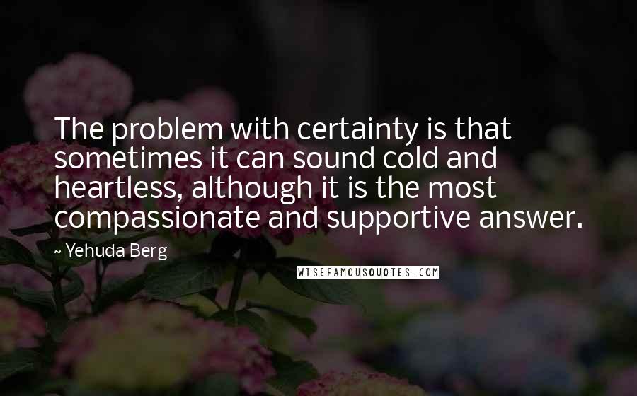 Yehuda Berg Quotes: The problem with certainty is that sometimes it can sound cold and heartless, although it is the most compassionate and supportive answer.