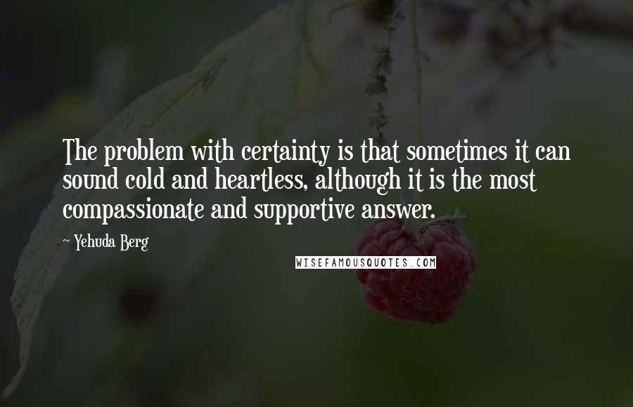 Yehuda Berg Quotes: The problem with certainty is that sometimes it can sound cold and heartless, although it is the most compassionate and supportive answer.