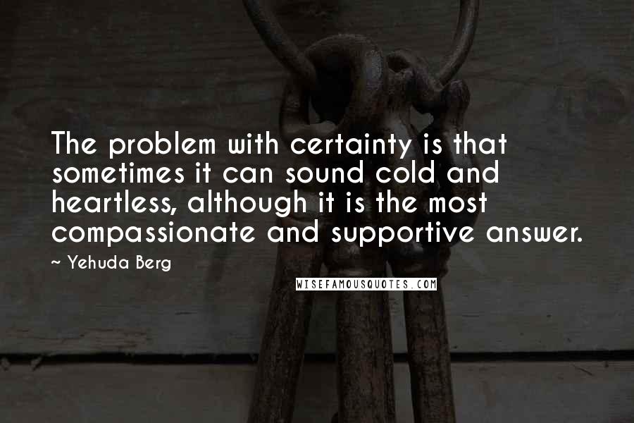 Yehuda Berg Quotes: The problem with certainty is that sometimes it can sound cold and heartless, although it is the most compassionate and supportive answer.