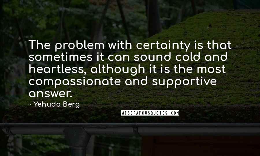 Yehuda Berg Quotes: The problem with certainty is that sometimes it can sound cold and heartless, although it is the most compassionate and supportive answer.