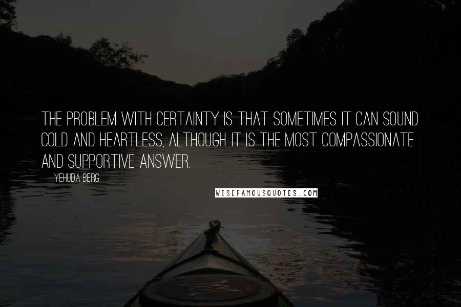 Yehuda Berg Quotes: The problem with certainty is that sometimes it can sound cold and heartless, although it is the most compassionate and supportive answer.