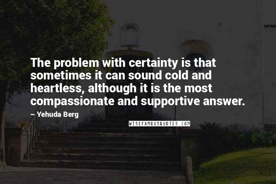 Yehuda Berg Quotes: The problem with certainty is that sometimes it can sound cold and heartless, although it is the most compassionate and supportive answer.