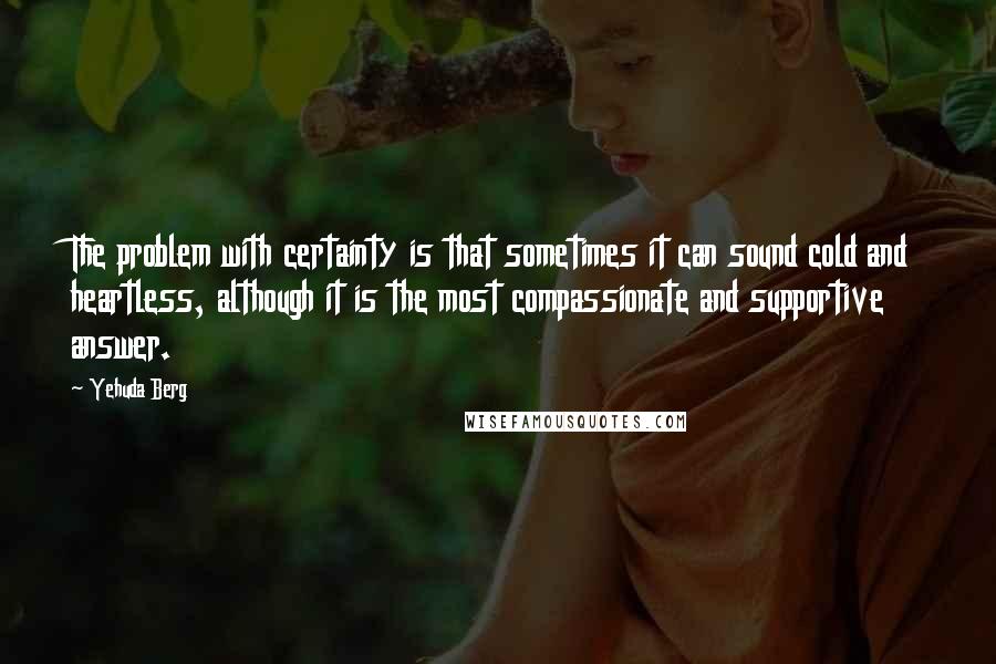 Yehuda Berg Quotes: The problem with certainty is that sometimes it can sound cold and heartless, although it is the most compassionate and supportive answer.