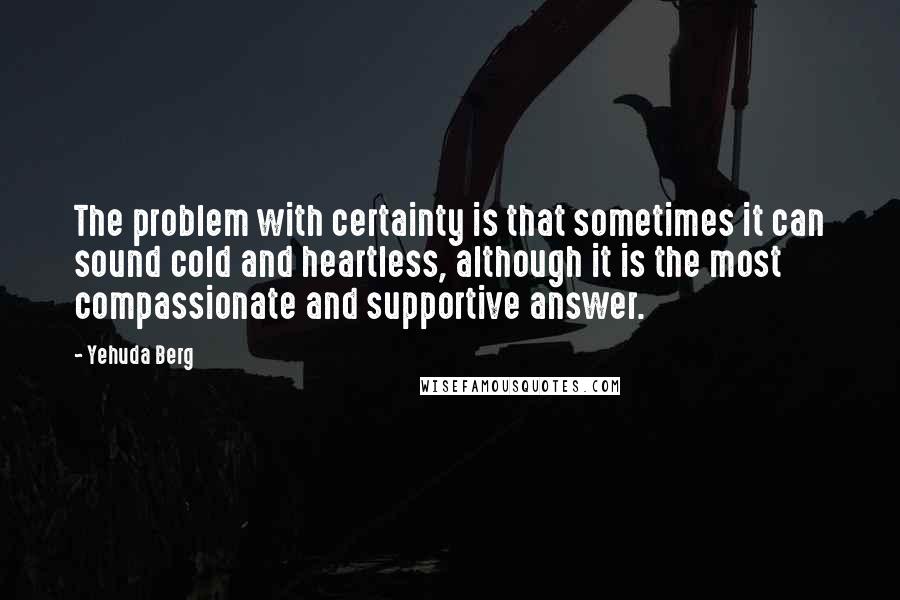 Yehuda Berg Quotes: The problem with certainty is that sometimes it can sound cold and heartless, although it is the most compassionate and supportive answer.