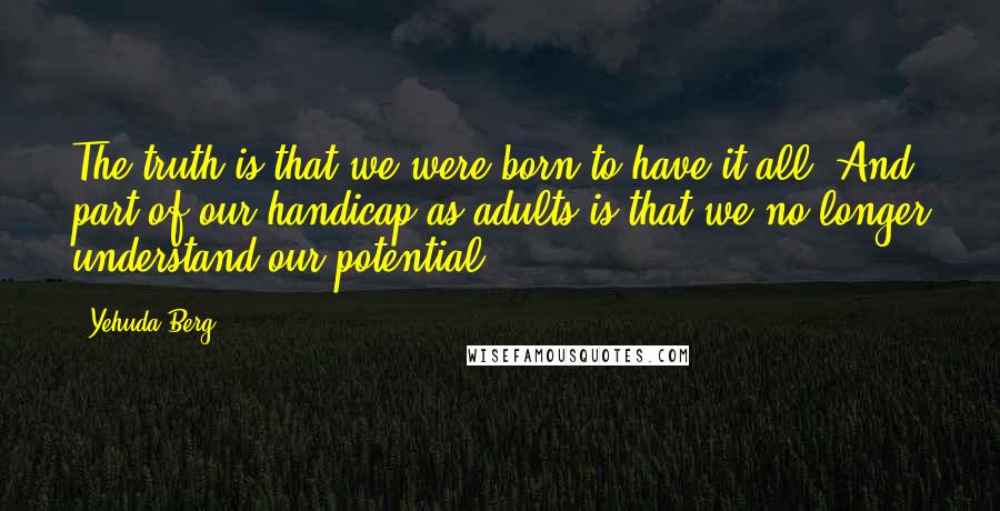 Yehuda Berg Quotes: The truth is that we were born to have it all. And part of our handicap as adults is that we no longer understand our potential.