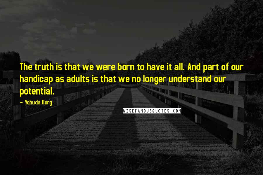 Yehuda Berg Quotes: The truth is that we were born to have it all. And part of our handicap as adults is that we no longer understand our potential.