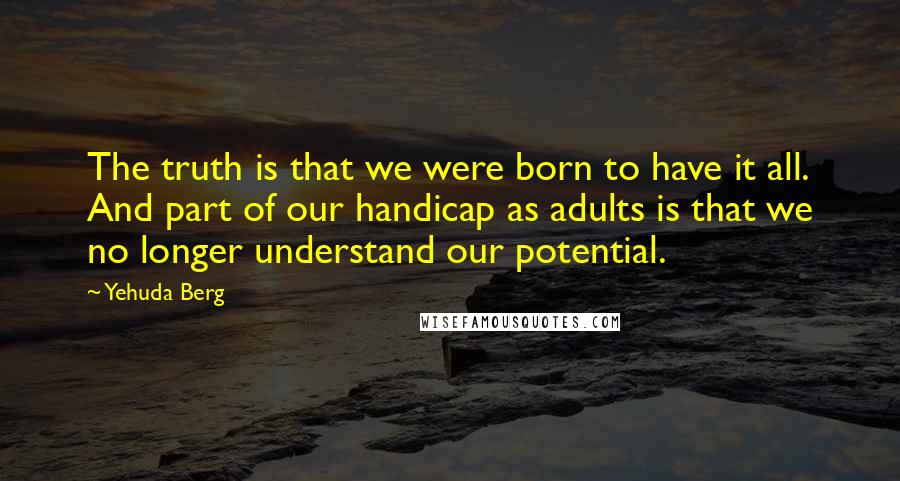 Yehuda Berg Quotes: The truth is that we were born to have it all. And part of our handicap as adults is that we no longer understand our potential.