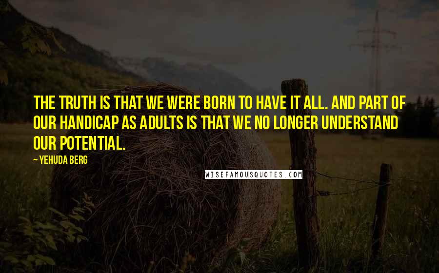 Yehuda Berg Quotes: The truth is that we were born to have it all. And part of our handicap as adults is that we no longer understand our potential.