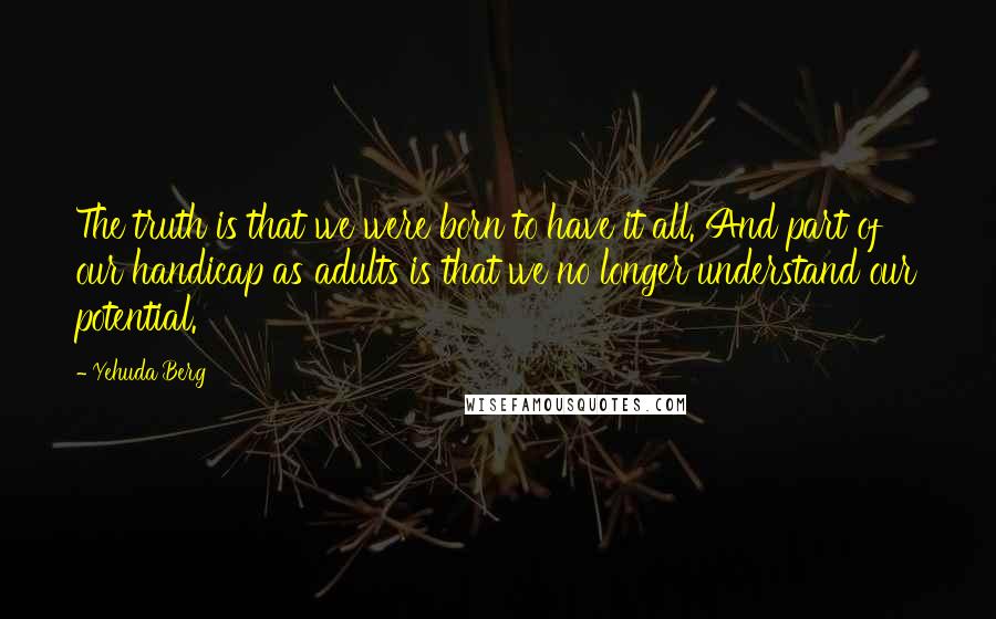 Yehuda Berg Quotes: The truth is that we were born to have it all. And part of our handicap as adults is that we no longer understand our potential.