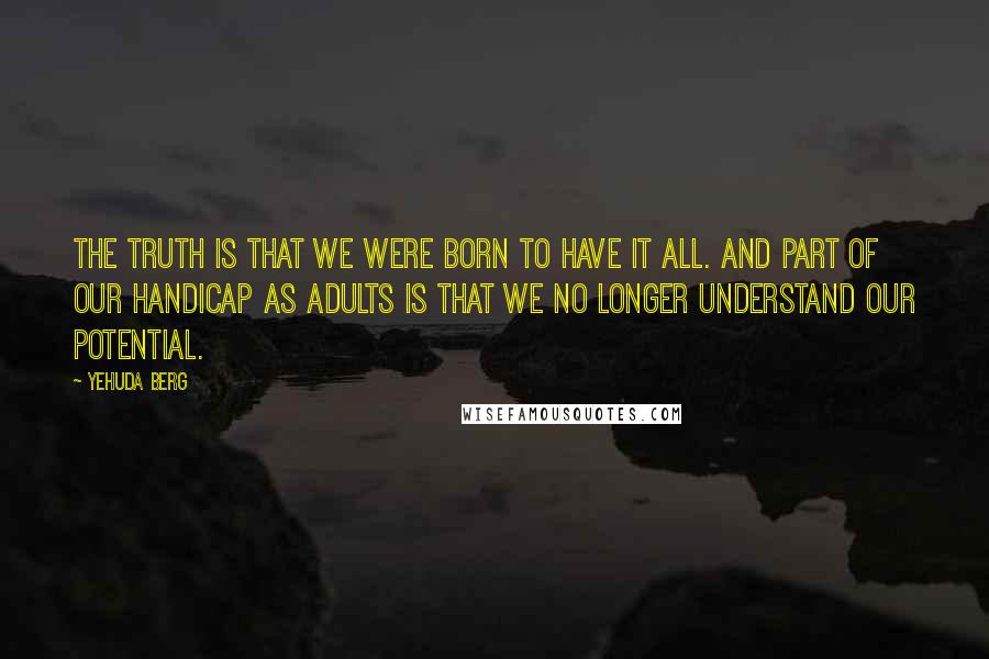 Yehuda Berg Quotes: The truth is that we were born to have it all. And part of our handicap as adults is that we no longer understand our potential.