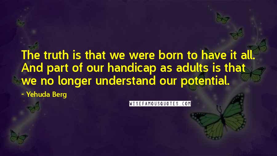 Yehuda Berg Quotes: The truth is that we were born to have it all. And part of our handicap as adults is that we no longer understand our potential.