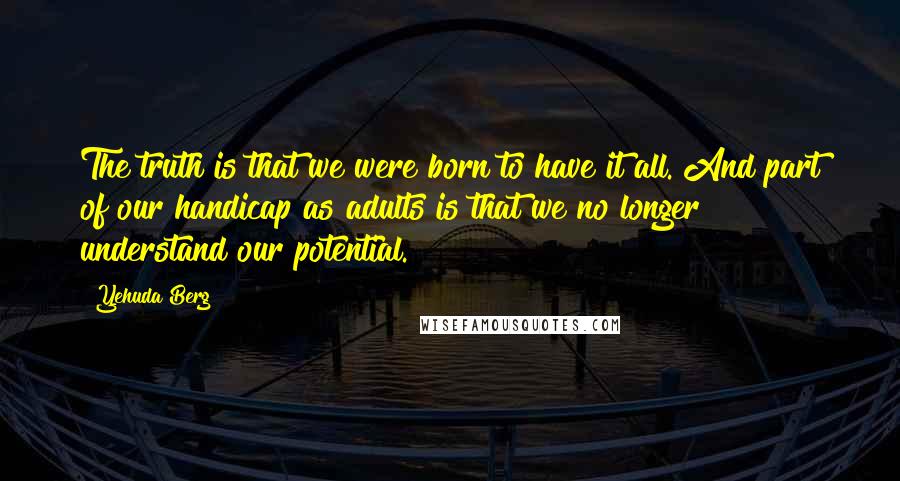 Yehuda Berg Quotes: The truth is that we were born to have it all. And part of our handicap as adults is that we no longer understand our potential.