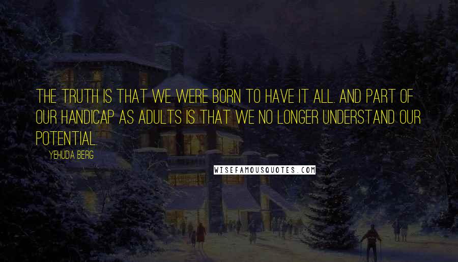 Yehuda Berg Quotes: The truth is that we were born to have it all. And part of our handicap as adults is that we no longer understand our potential.