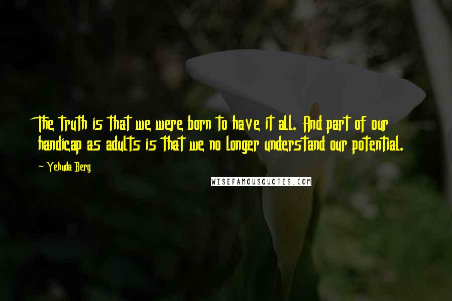 Yehuda Berg Quotes: The truth is that we were born to have it all. And part of our handicap as adults is that we no longer understand our potential.