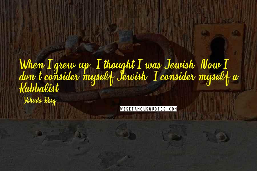 Yehuda Berg Quotes: When I grew up, I thought I was Jewish. Now I don't consider myself Jewish. I consider myself a Kabbalist.