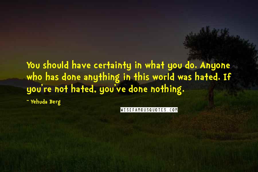 Yehuda Berg Quotes: You should have certainty in what you do. Anyone who has done anything in this world was hated. If you're not hated, you've done nothing.