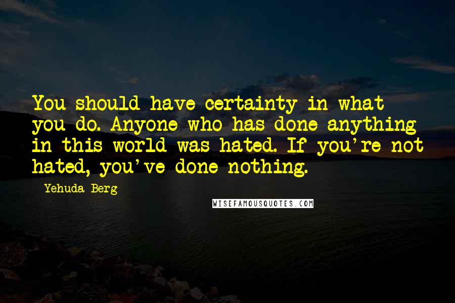 Yehuda Berg Quotes: You should have certainty in what you do. Anyone who has done anything in this world was hated. If you're not hated, you've done nothing.