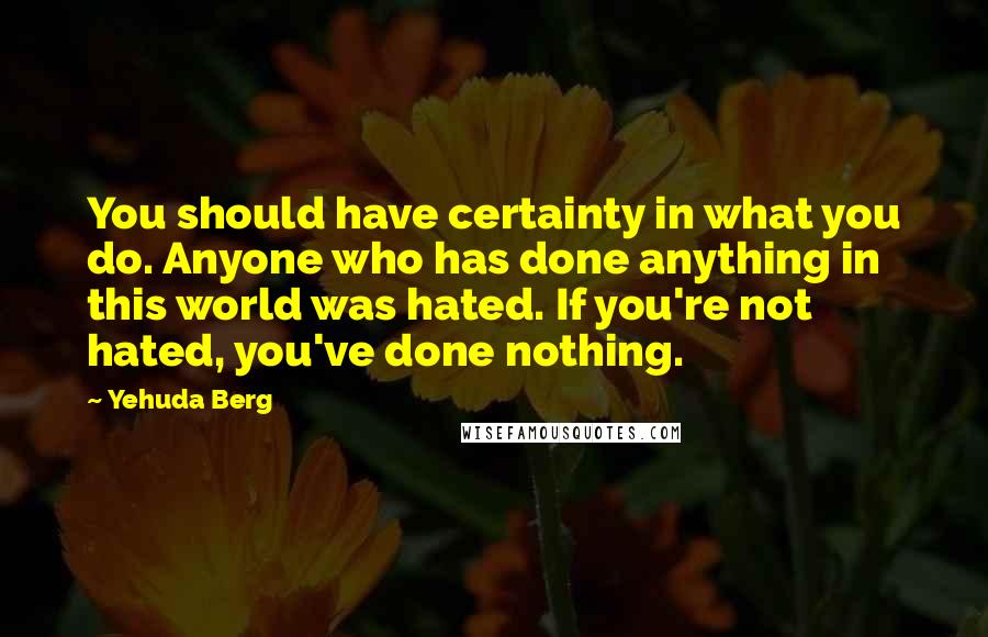 Yehuda Berg Quotes: You should have certainty in what you do. Anyone who has done anything in this world was hated. If you're not hated, you've done nothing.