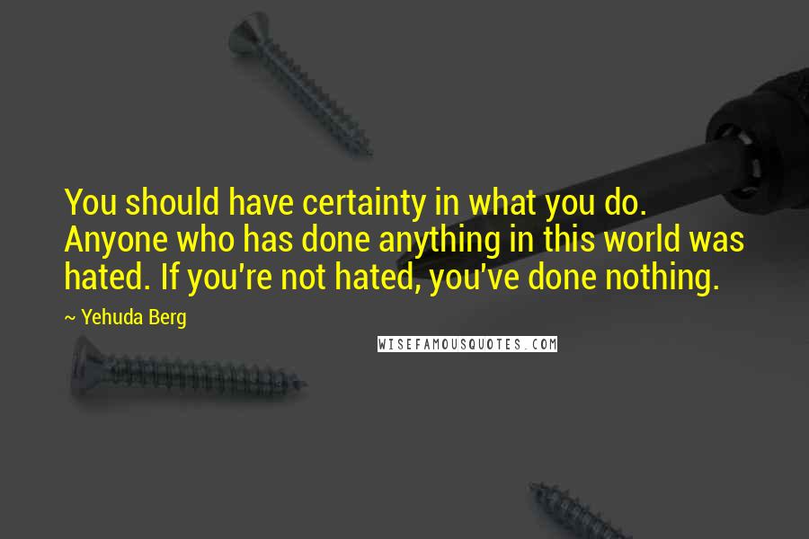 Yehuda Berg Quotes: You should have certainty in what you do. Anyone who has done anything in this world was hated. If you're not hated, you've done nothing.