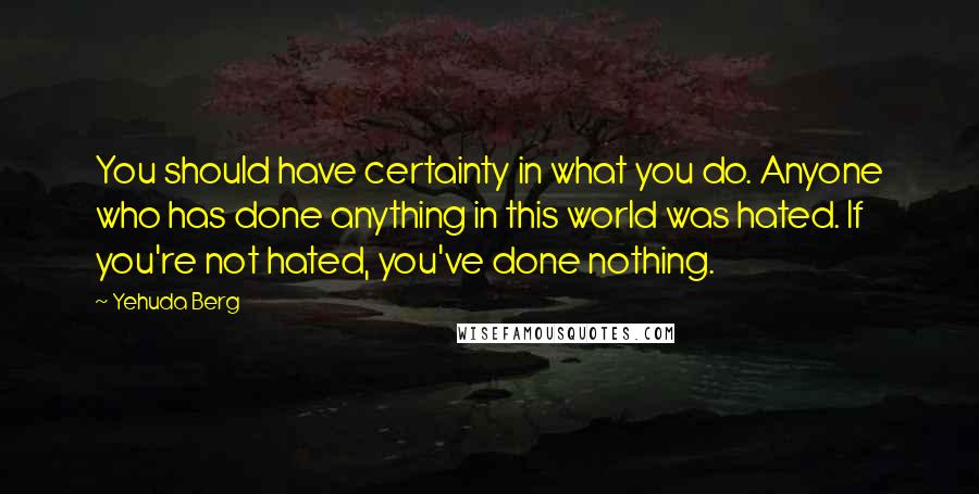 Yehuda Berg Quotes: You should have certainty in what you do. Anyone who has done anything in this world was hated. If you're not hated, you've done nothing.