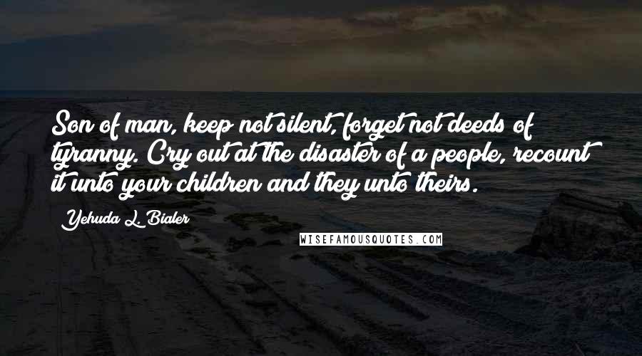 Yehuda L. Bialer Quotes: Son of man, keep not silent, forget not deeds of tyranny. Cry out at the disaster of a people, recount it unto your children and they unto theirs.