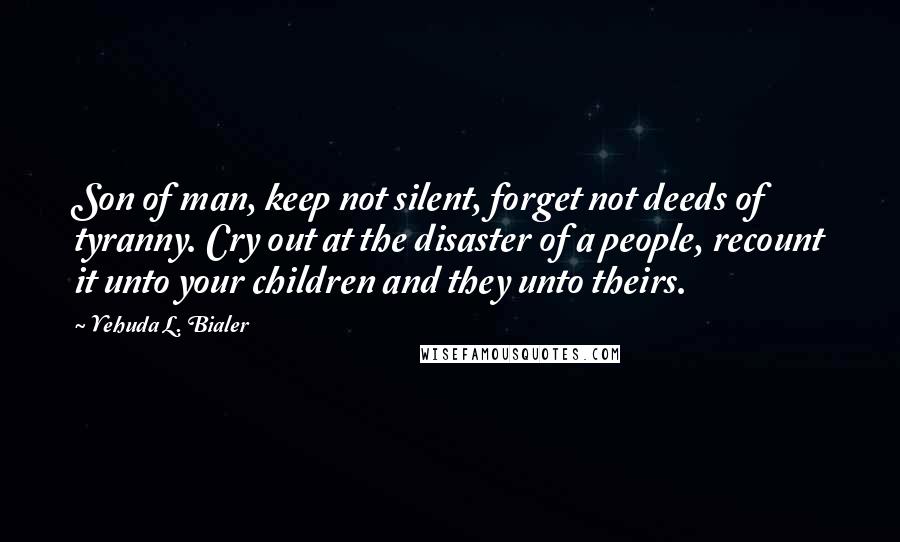 Yehuda L. Bialer Quotes: Son of man, keep not silent, forget not deeds of tyranny. Cry out at the disaster of a people, recount it unto your children and they unto theirs.