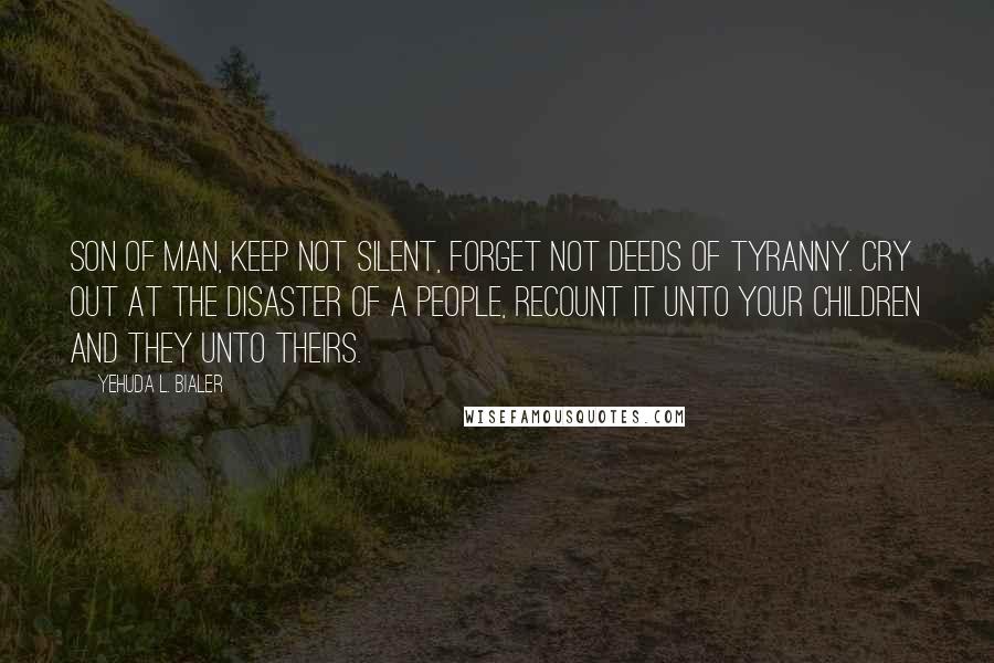 Yehuda L. Bialer Quotes: Son of man, keep not silent, forget not deeds of tyranny. Cry out at the disaster of a people, recount it unto your children and they unto theirs.