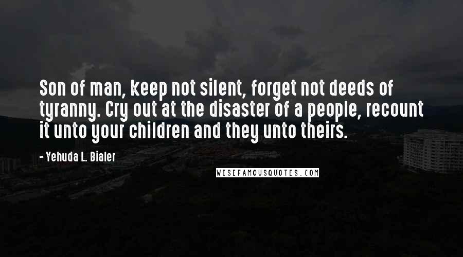 Yehuda L. Bialer Quotes: Son of man, keep not silent, forget not deeds of tyranny. Cry out at the disaster of a people, recount it unto your children and they unto theirs.