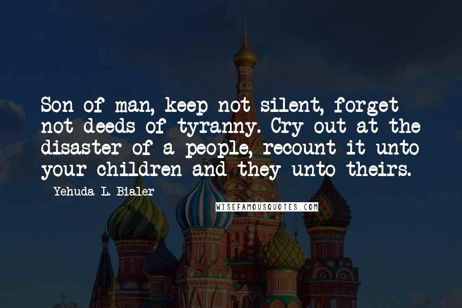 Yehuda L. Bialer Quotes: Son of man, keep not silent, forget not deeds of tyranny. Cry out at the disaster of a people, recount it unto your children and they unto theirs.