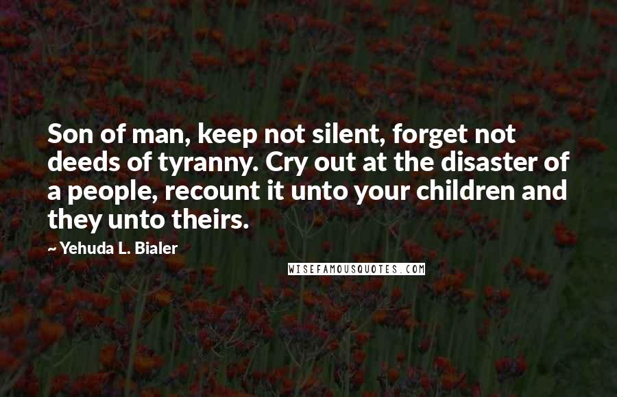 Yehuda L. Bialer Quotes: Son of man, keep not silent, forget not deeds of tyranny. Cry out at the disaster of a people, recount it unto your children and they unto theirs.