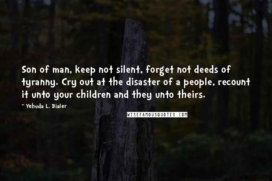 Yehuda L. Bialer Quotes: Son of man, keep not silent, forget not deeds of tyranny. Cry out at the disaster of a people, recount it unto your children and they unto theirs.