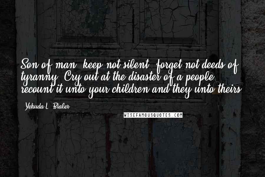 Yehuda L. Bialer Quotes: Son of man, keep not silent, forget not deeds of tyranny. Cry out at the disaster of a people, recount it unto your children and they unto theirs.