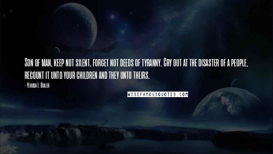 Yehuda L. Bialer Quotes: Son of man, keep not silent, forget not deeds of tyranny. Cry out at the disaster of a people, recount it unto your children and they unto theirs.