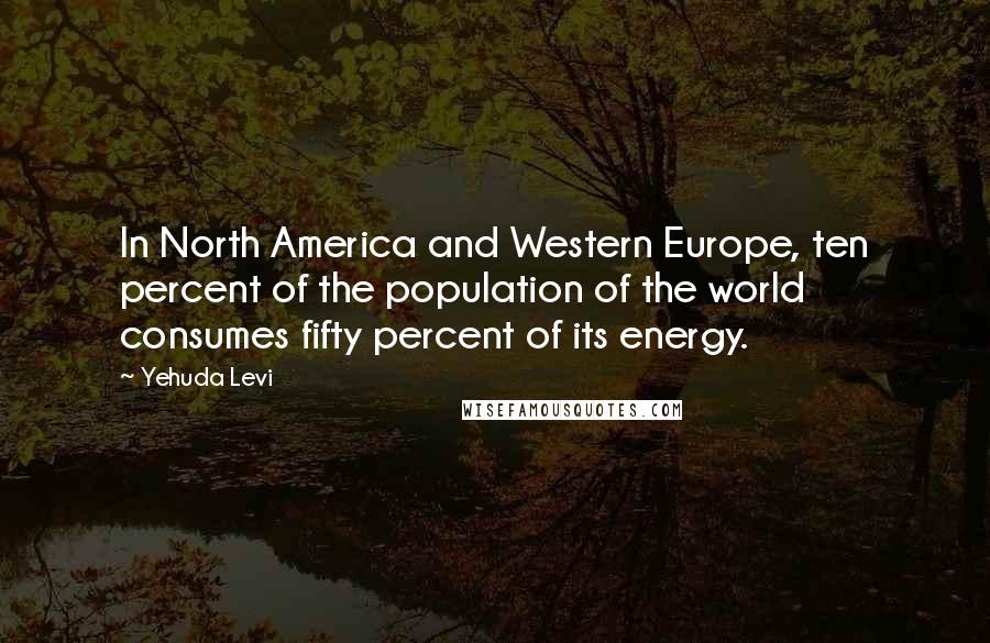 Yehuda Levi Quotes: In North America and Western Europe, ten percent of the population of the world consumes fifty percent of its energy.