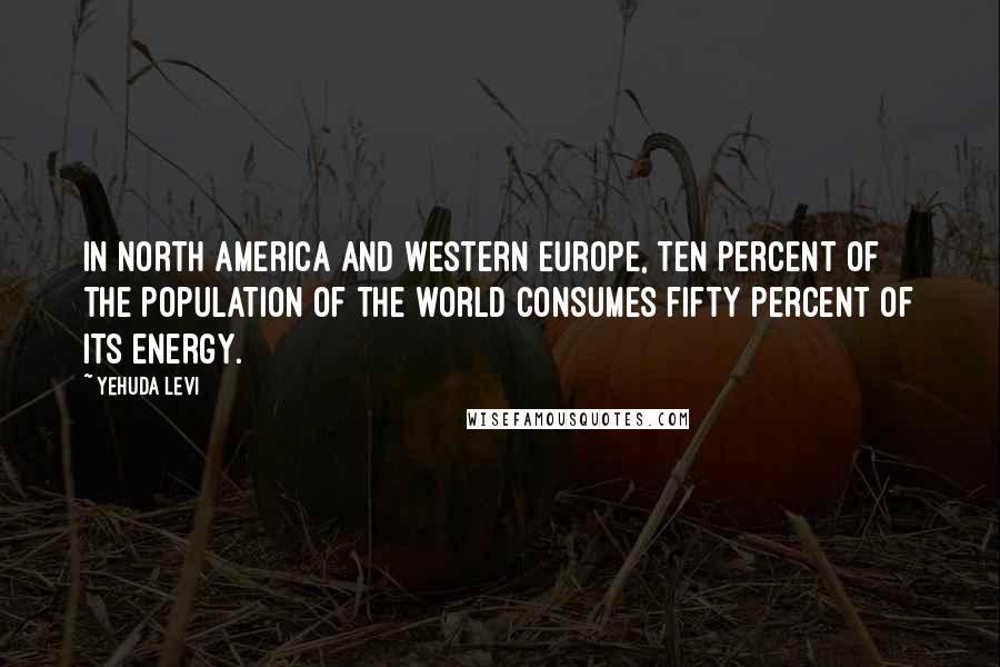 Yehuda Levi Quotes: In North America and Western Europe, ten percent of the population of the world consumes fifty percent of its energy.