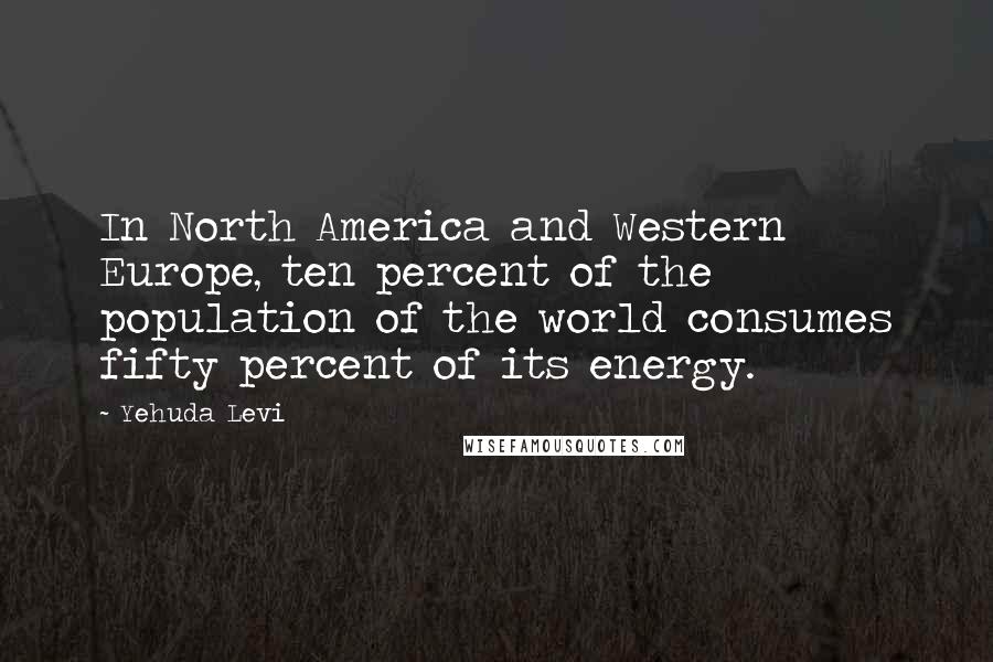 Yehuda Levi Quotes: In North America and Western Europe, ten percent of the population of the world consumes fifty percent of its energy.