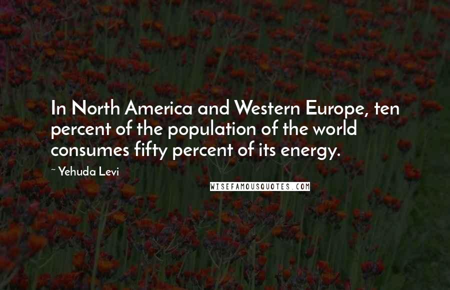 Yehuda Levi Quotes: In North America and Western Europe, ten percent of the population of the world consumes fifty percent of its energy.