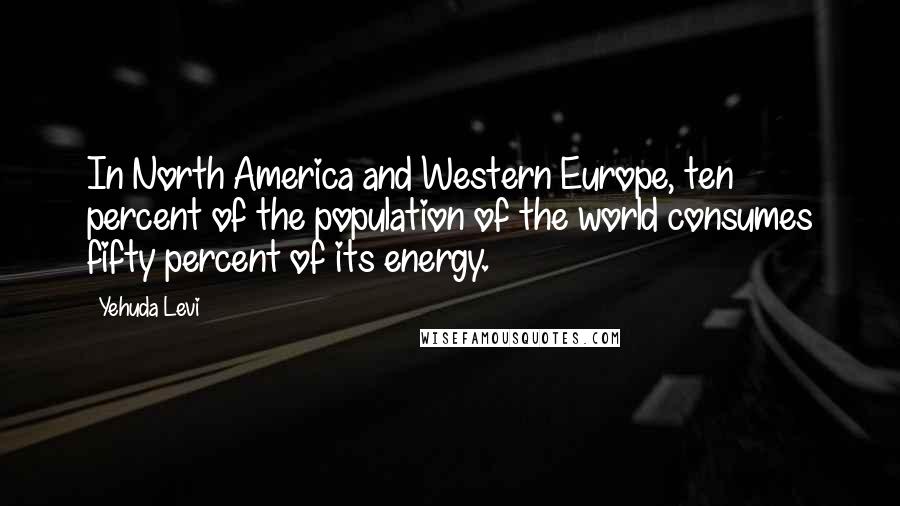 Yehuda Levi Quotes: In North America and Western Europe, ten percent of the population of the world consumes fifty percent of its energy.