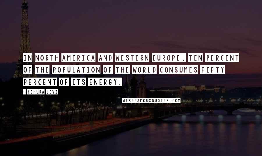 Yehuda Levi Quotes: In North America and Western Europe, ten percent of the population of the world consumes fifty percent of its energy.