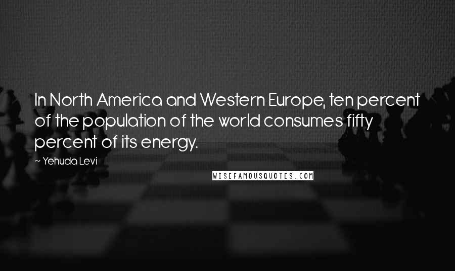 Yehuda Levi Quotes: In North America and Western Europe, ten percent of the population of the world consumes fifty percent of its energy.