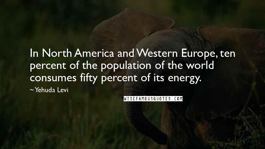 Yehuda Levi Quotes: In North America and Western Europe, ten percent of the population of the world consumes fifty percent of its energy.