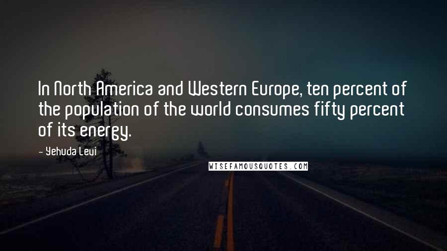 Yehuda Levi Quotes: In North America and Western Europe, ten percent of the population of the world consumes fifty percent of its energy.