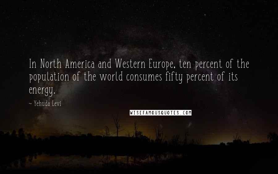 Yehuda Levi Quotes: In North America and Western Europe, ten percent of the population of the world consumes fifty percent of its energy.