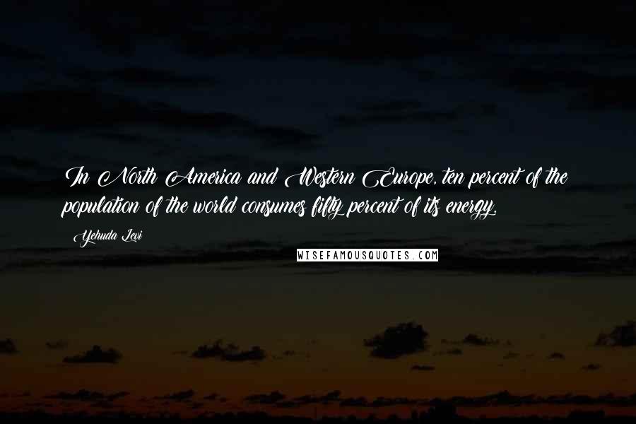 Yehuda Levi Quotes: In North America and Western Europe, ten percent of the population of the world consumes fifty percent of its energy.