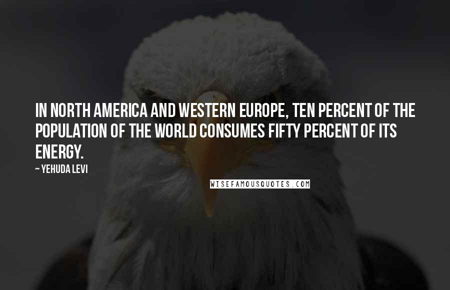 Yehuda Levi Quotes: In North America and Western Europe, ten percent of the population of the world consumes fifty percent of its energy.