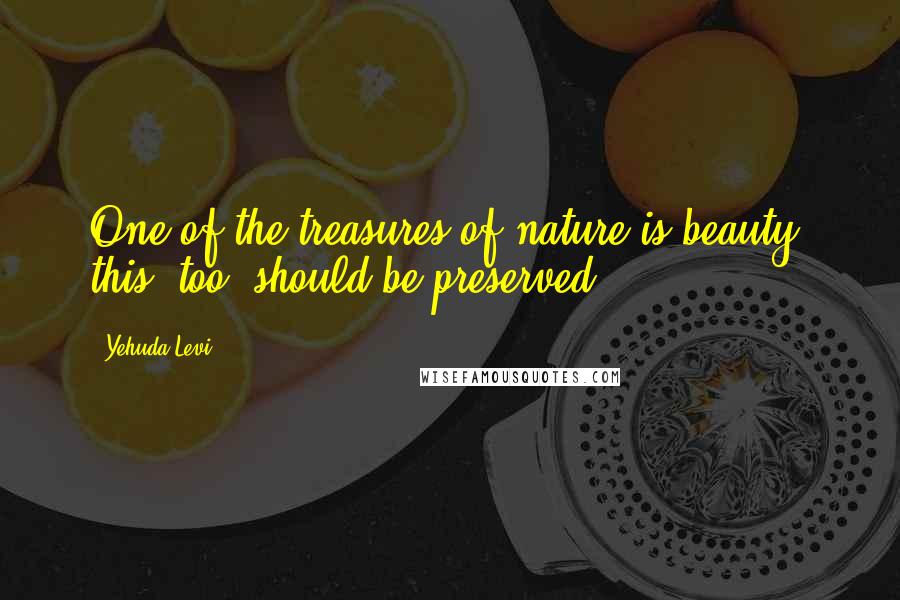Yehuda Levi Quotes: One of the treasures of nature is beauty; this, too, should be preserved.
