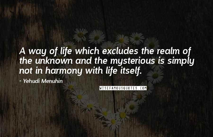 Yehudi Menuhin Quotes: A way of life which excludes the realm of the unknown and the mysterious is simply not in harmony with life itself.